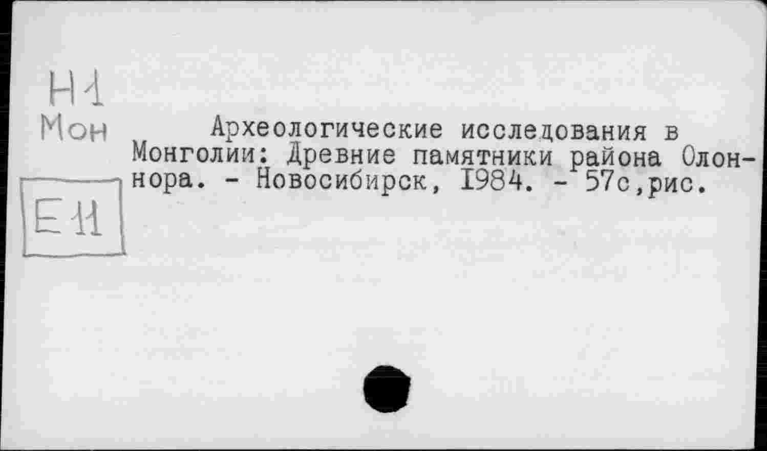 ﻿H 4 Мон
EH
Археологические исследования в Монголии: Древние памятники района Олон нора. - Новосибирск, 1984. - 57с,рис.